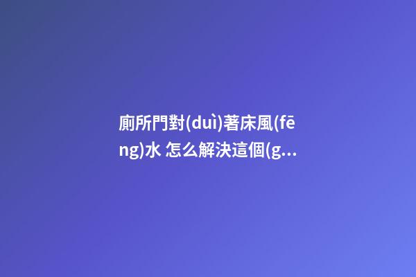 廁所門對(duì)著床風(fēng)水 怎么解決這個(gè)問(wèn)題最好